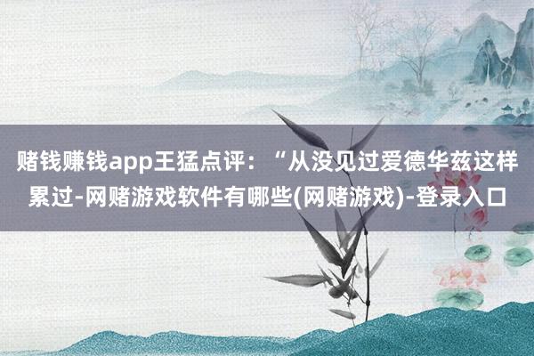 赌钱赚钱app王猛点评：“从没见过爱德华兹这样累过-网赌游戏软件有哪些(网赌游戏)-登录入口