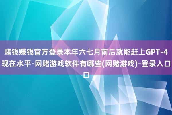 赌钱赚钱官方登录本年六七月前后就能赶上GPT-4现在水平-网赌游戏软件有哪些(网赌游戏)-登录入口