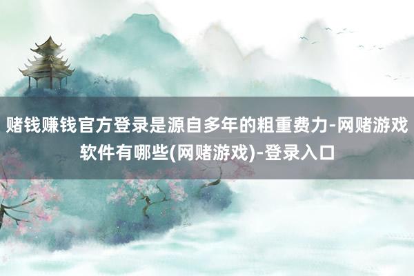 赌钱赚钱官方登录是源自多年的粗重费力-网赌游戏软件有哪些(网赌游戏)-登录入口