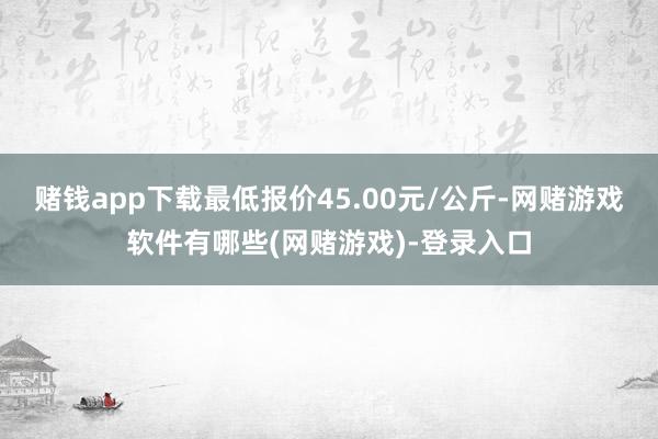 赌钱app下载最低报价45.00元/公斤-网赌游戏软件有哪些(网赌游戏)-登录入口