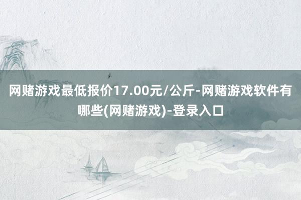 网赌游戏最低报价17.00元/公斤-网赌游戏软件有哪些(网赌游戏)-登录入口