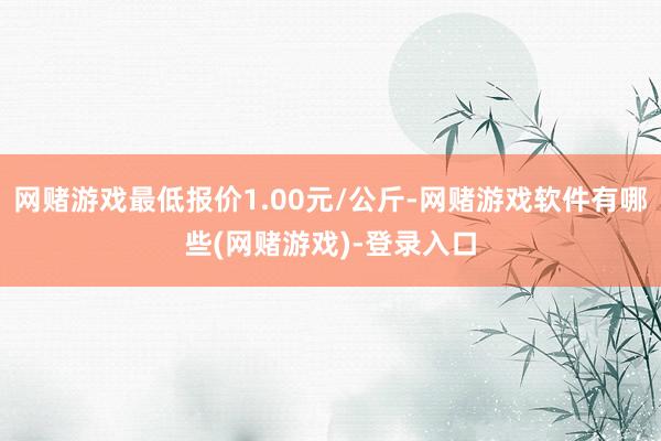 网赌游戏最低报价1.00元/公斤-网赌游戏软件有哪些(网赌游戏)-登录入口