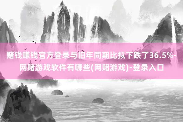 赌钱赚钱官方登录与旧年同期比拟下跌了36.5%-网赌游戏软件有哪些(网赌游戏)-登录入口