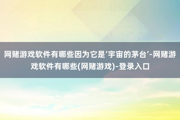 网赌游戏软件有哪些因为它是‘宇宙的茅台’-网赌游戏软件有哪些(网赌游戏)-登录入口