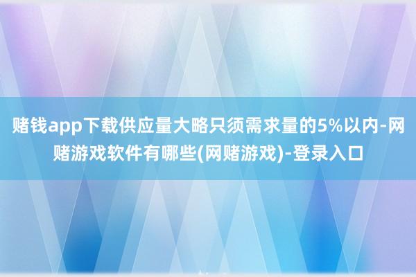 赌钱app下载供应量大略只须需求量的5%以内-网赌游戏软件有哪些(网赌游戏)-登录入口