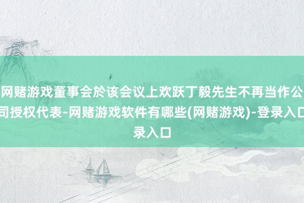 网赌游戏董事会於该会议上欢跃丁毅先生不再当作公司授权代表-网赌游戏软件有哪些(网赌游戏)-登录入口