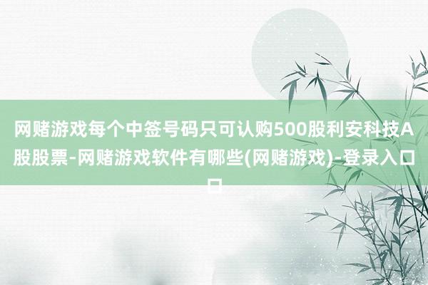 网赌游戏每个中签号码只可认购500股利安科技A股股票-网赌游戏软件有哪些(网赌游戏)-登录入口