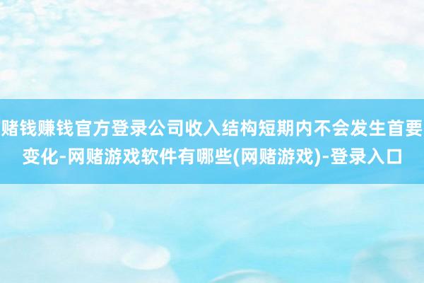 赌钱赚钱官方登录公司收入结构短期内不会发生首要变化-网赌游戏软件有哪些(网赌游戏)-登录入口