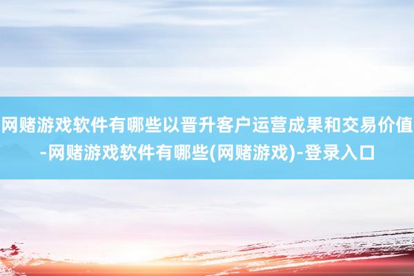 网赌游戏软件有哪些以晋升客户运营成果和交易价值-网赌游戏软件有哪些(网赌游戏)-登录入口