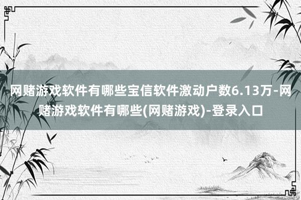 网赌游戏软件有哪些宝信软件激动户数6.13万-网赌游戏软件有哪些(网赌游戏)-登录入口