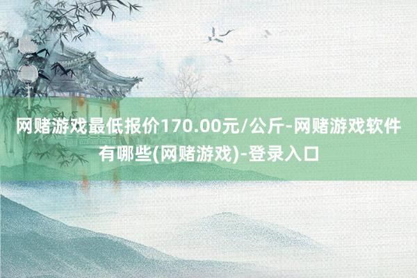 网赌游戏最低报价170.00元/公斤-网赌游戏软件有哪些(网赌游戏)-登录入口