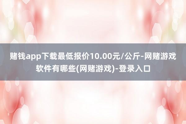 赌钱app下载最低报价10.00元/公斤-网赌游戏软件有哪些(网赌游戏)-登录入口