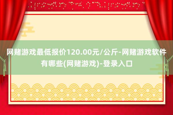 网赌游戏最低报价120.00元/公斤-网赌游戏软件有哪些(网赌游戏)-登录入口