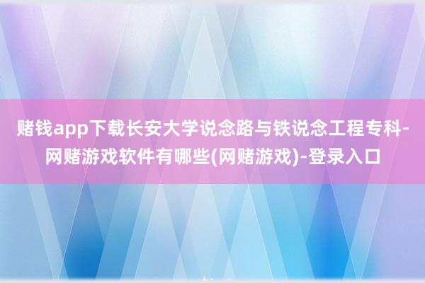 赌钱app下载长安大学说念路与铁说念工程专科-网赌游戏软件有哪些(网赌游戏)-登录入口