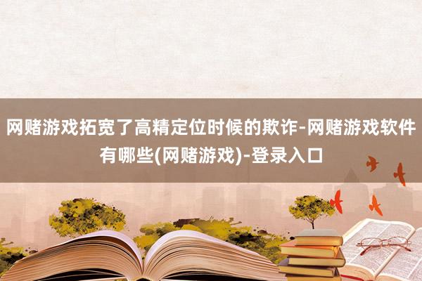 网赌游戏拓宽了高精定位时候的欺诈-网赌游戏软件有哪些(网赌游戏)-登录入口