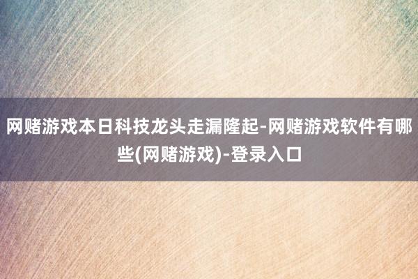 网赌游戏本日科技龙头走漏隆起-网赌游戏软件有哪些(网赌游戏)-登录入口