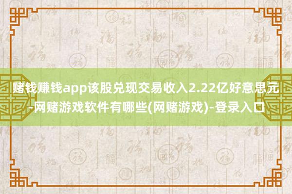 赌钱赚钱app该股兑现交易收入2.22亿好意思元-网赌游戏软件有哪些(网赌游戏)-登录入口