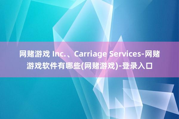 网赌游戏 Inc.、Carriage Services-网赌游戏软件有哪些(网赌游戏)-登录入口