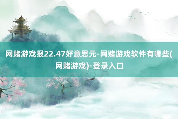 网赌游戏报22.47好意思元-网赌游戏软件有哪些(网赌游戏)-登录入口