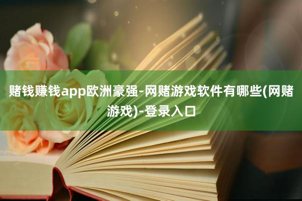 赌钱赚钱app　　欧洲豪强-网赌游戏软件有哪些(网赌游戏)-登录入口