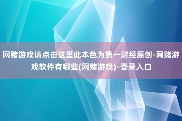 网赌游戏请点击这里此本色为第一财经原创-网赌游戏软件有哪些(网赌游戏)-登录入口