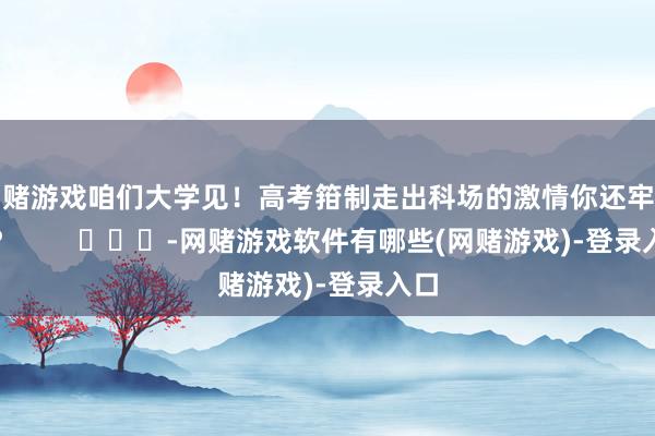 网赌游戏咱们大学见！高考箝制走出科场的激情你还牢记吗？        			-网赌游戏软件有哪些(网赌游戏)-登录入口