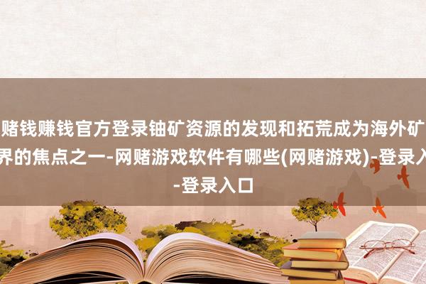 赌钱赚钱官方登录铀矿资源的发现和拓荒成为海外矿产界的焦点之一-网赌游戏软件有哪些(网赌游戏)-登录入口