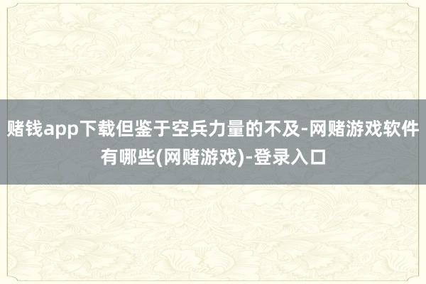 赌钱app下载但鉴于空兵力量的不及-网赌游戏软件有哪些(网赌游戏)-登录入口