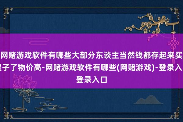 网赌游戏软件有哪些大部分东谈主当然钱都存起来买屋子了物价高-网赌游戏软件有哪些(网赌游戏)-登录入口