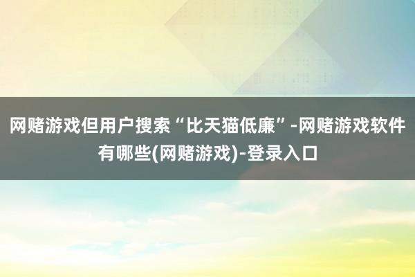 网赌游戏但用户搜索“比天猫低廉”-网赌游戏软件有哪些(网赌游戏)-登录入口