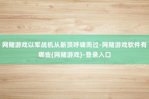 网赌游戏以军战机从新顶呼啸而过-网赌游戏软件有哪些(网赌游戏)-登录入口