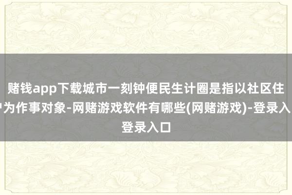 赌钱app下载城市一刻钟便民生计圈是指以社区住户为作事对象-网赌游戏软件有哪些(网赌游戏)-登录入口