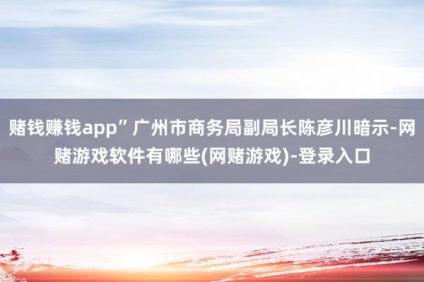 赌钱赚钱app”广州市商务局副局长陈彦川暗示-网赌游戏软件有哪些(网赌游戏)-登录入口