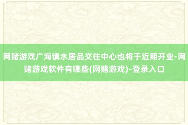 网赌游戏广海镇水居品交往中心也将于近期开业-网赌游戏软件有哪些(网赌游戏)-登录入口