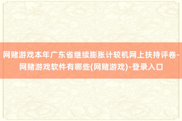 网赌游戏本年广东省继续膨胀计较机网上扶持评卷-网赌游戏软件有哪些(网赌游戏)-登录入口