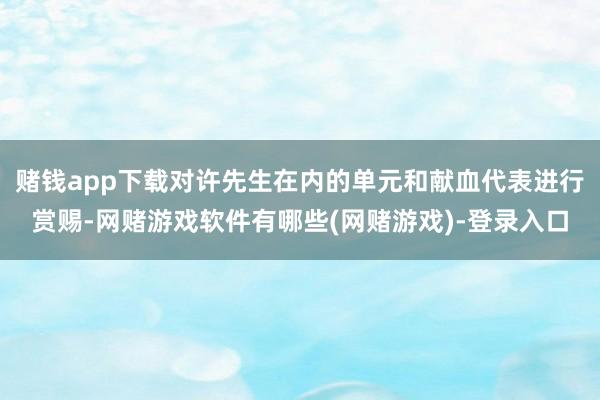 赌钱app下载对许先生在内的单元和献血代表进行赏赐-网赌游戏软件有哪些(网赌游戏)-登录入口