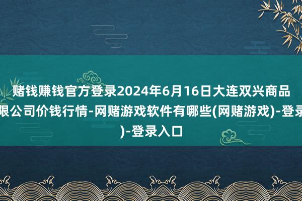 赌钱赚钱官方登录2024年6月16日大连双兴商品城有限公司价钱行情-网赌游戏软件有哪些(网赌游戏)-登录入口