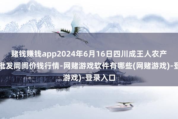 赌钱赚钱app2024年6月16日四川成王人农产物中心批发阛阓价钱行情-网赌游戏软件有哪些(网赌游戏)-登录入口