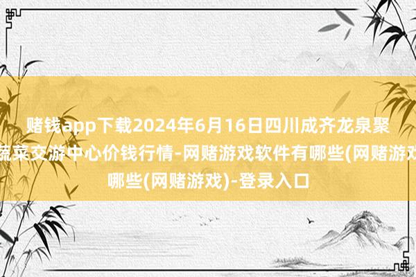 赌钱app下载2024年6月16日四川成齐龙泉聚和(国外)果蔬菜交游中心价钱行情-网赌游戏软件有哪些(网赌游戏)-登录入口