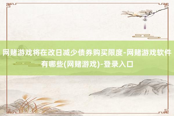 网赌游戏将在改日减少债券购买限度-网赌游戏软件有哪些(网赌游戏)-登录入口