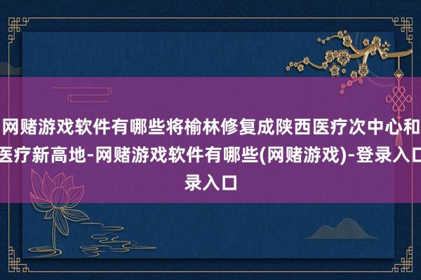 网赌游戏软件有哪些将榆林修复成陕西医疗次中心和医疗新高地-网赌游戏软件有哪些(网赌游戏)-登录入口