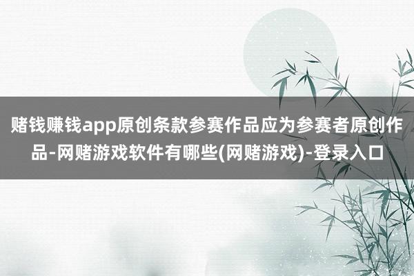 赌钱赚钱app原创条款参赛作品应为参赛者原创作品-网赌游戏软件有哪些(网赌游戏)-登录入口