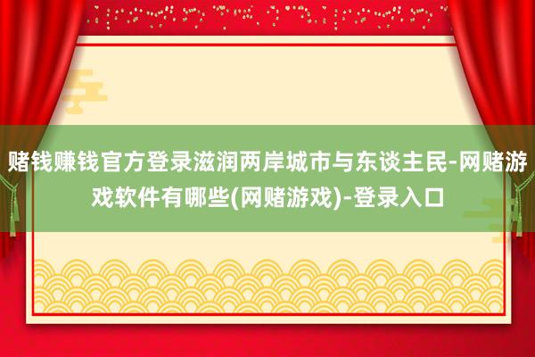 赌钱赚钱官方登录滋润两岸城市与东谈主民-网赌游戏软件有哪些(网赌游戏)-登录入口