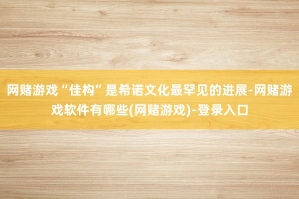 网赌游戏“佳构”是希诺文化最罕见的进展-网赌游戏软件有哪些(网赌游戏)-登录入口