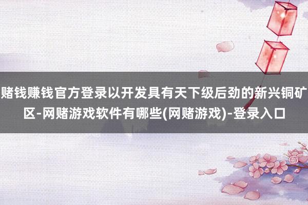 赌钱赚钱官方登录以开发具有天下级后劲的新兴铜矿区-网赌游戏软件有哪些(网赌游戏)-登录入口