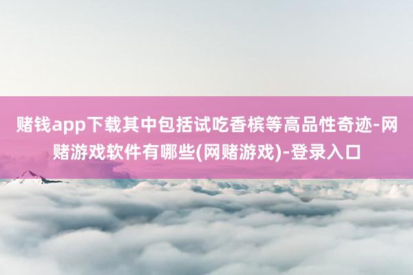 赌钱app下载其中包括试吃香槟等高品性奇迹-网赌游戏软件有哪些(网赌游戏)-登录入口