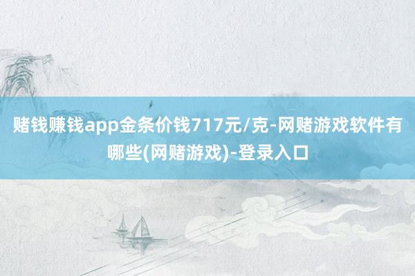 赌钱赚钱app金条价钱717元/克-网赌游戏软件有哪些(网赌游戏)-登录入口