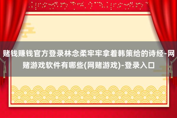 赌钱赚钱官方登录林念柔牢牢拿着韩策给的诗经-网赌游戏软件有哪些(网赌游戏)-登录入口