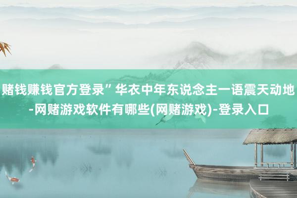 赌钱赚钱官方登录”华衣中年东说念主一语震天动地-网赌游戏软件有哪些(网赌游戏)-登录入口