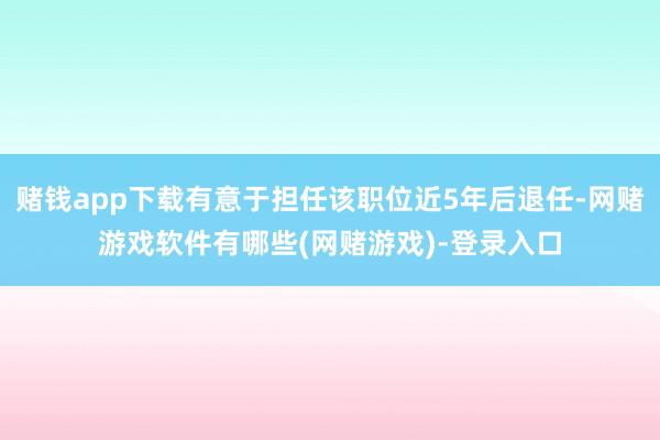 赌钱app下载有意于担任该职位近5年后退任-网赌游戏软件有哪些(网赌游戏)-登录入口